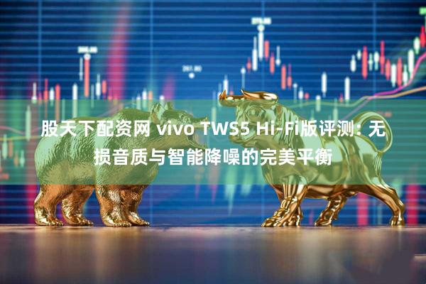 股天下配资网 vivo TWS5 Hi-Fi版评测: 无损音质与智能降噪的完美平衡