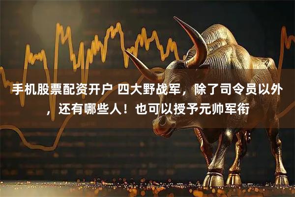 手机股票配资开户 四大野战军，除了司令员以外，还有哪些人！也可以授予元帅军衔