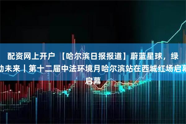 配资网上开户 【哈尔滨日报报道】蔚蓝星球，绿动未来｜第十二届中法环境月哈尔滨站在西城红场启幕