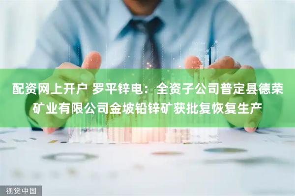 配资网上开户 罗平锌电：全资子公司普定县德荣矿业有限公司金坡铅锌矿获批复恢复生产