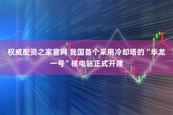 权威配资之家官网 我国首个采用冷却塔的“华龙一号”核电站正式开建