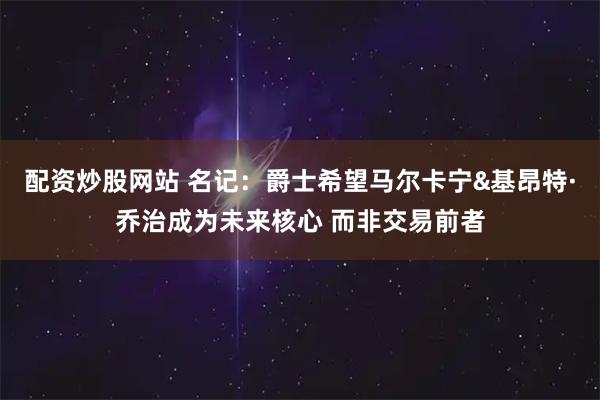 配资炒股网站 名记：爵士希望马尔卡宁&基昂特·乔治成为未来核心 而非交易前者