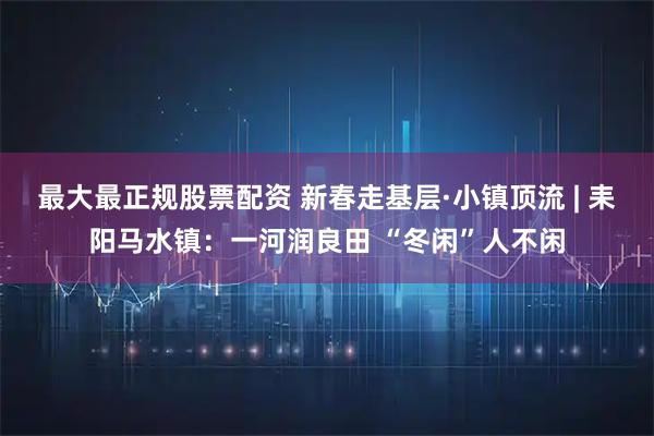 最大最正规股票配资 新春走基层·小镇顶流 | 耒阳马水镇:一河润良田 “冬闲”人不闲