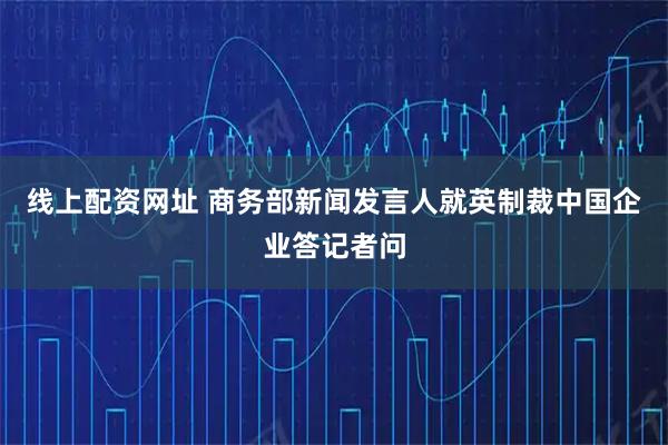 线上配资网址 商务部新闻发言人就英制裁中国企业答记者问