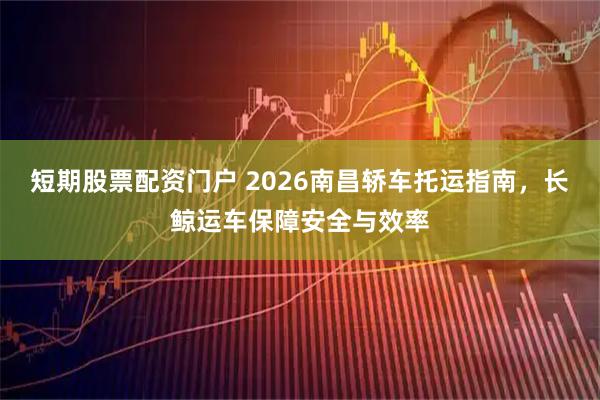 短期股票配资门户 2026南昌轿车托运指南，长鲸运车保障安全与效率