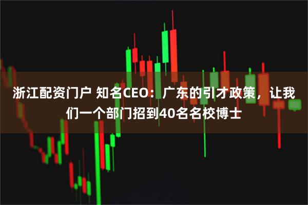 浙江配资门户 知名CEO：广东的引才政策，让我们一个部门招到40名名校博士