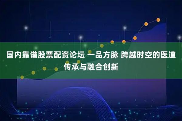国内靠谱股票配资论坛 一品方脉 跨越时空的医道传承与融合创新