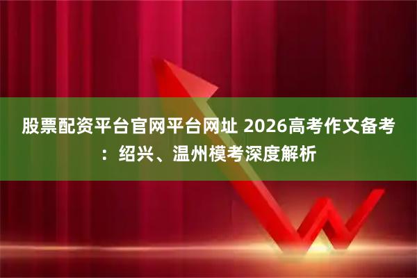 股票配资平台官网平台网址 2026高考作文备考:绍兴、温州模考深度解析
