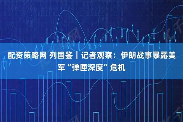 配资策略网 列国鉴｜记者观察：伊朗战事暴露美军“弹匣深度”危机