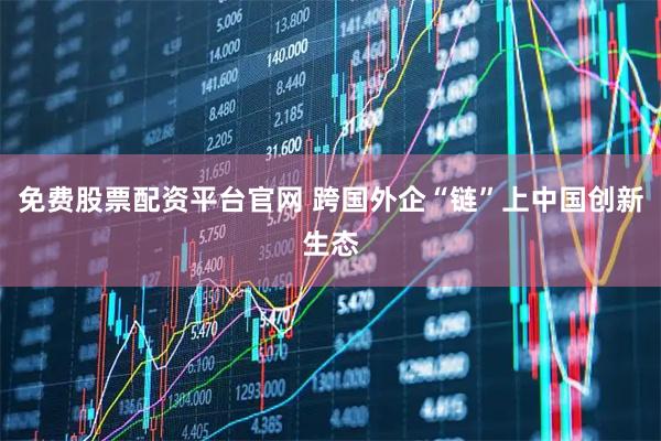 免费股票配资平台官网 跨国外企“链”上中国创新生态
