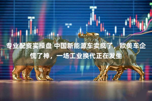 专业配资实操盘 中国新能源车卖疯了，欧美车企慌了神，一场工业换代正在发生