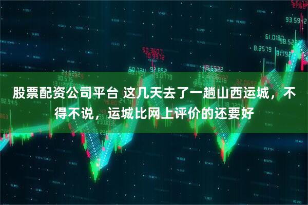 股票配资公司平台 这几天去了一趟山西运城，不得不说，运城比网上评价的还要好