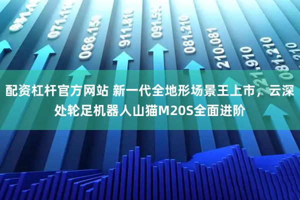 配资杠杆官方网站 新一代全地形场景王上市，云深处轮足机器人山猫M20S全面进阶