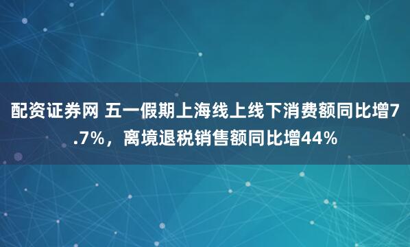 配资证券网 五一假期上海线上线下消费额同比增7.7%，离境退税销售额同比增44%