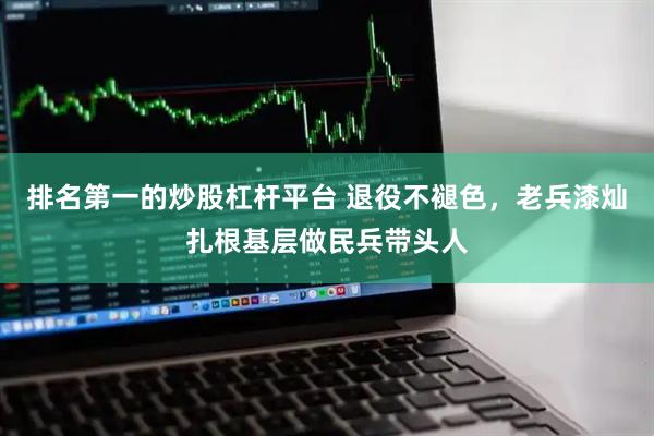 排名第一的炒股杠杆平台 退役不褪色，老兵漆灿扎根基层做民兵带头人