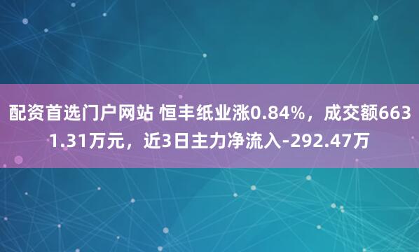 配资首选门户网站 恒丰纸业涨0.84%，成交额6631.31万元，近3日主力净流入-292.47万