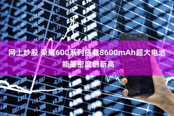 网上炒股 荣耀600系列搭载8600mAh超大电池 能量密度创新高