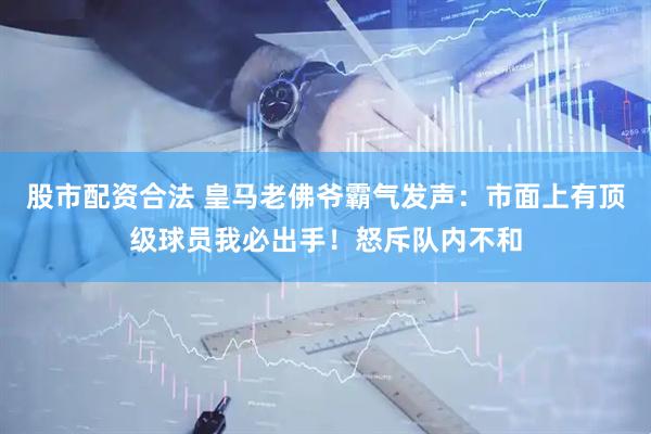 股市配资合法 皇马老佛爷霸气发声：市面上有顶级球员我必出手！怒斥队内不和