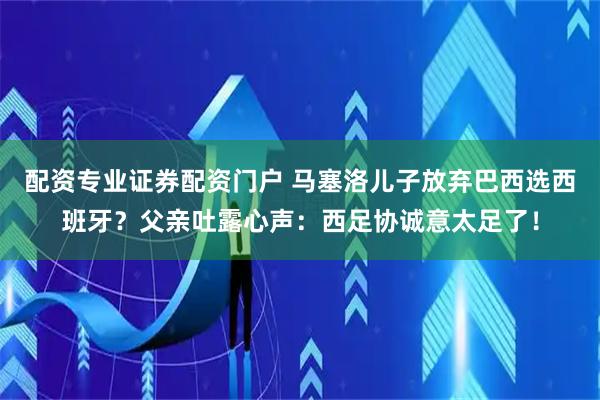配资专业证券配资门户 马塞洛儿子放弃巴西选西班牙？父亲吐露心声：西足协诚意太足了！
