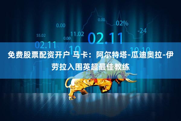 免费股票配资开户 马卡：阿尔特塔-瓜迪奥拉-伊劳拉入围英超最佳教练