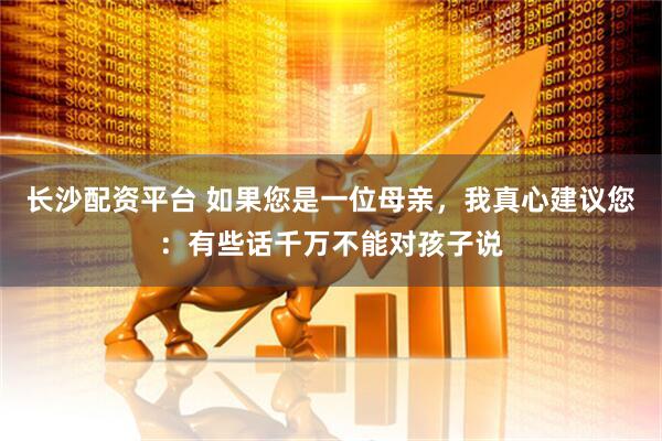 长沙配资平台 如果您是一位母亲，我真心建议您：有些话千万不能对孩子说