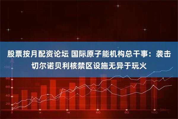 股票按月配资论坛 国际原子能机构总干事：袭击切尔诺贝利核禁区设施无异于玩火