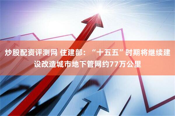 炒股配资评测网 住建部：“十五五”时期将继续建设改造城市地下管网约77万公里