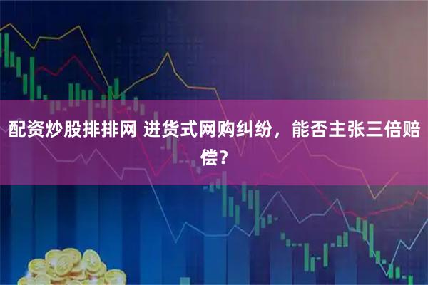 配资炒股排排网 进货式网购纠纷，能否主张三倍赔偿？