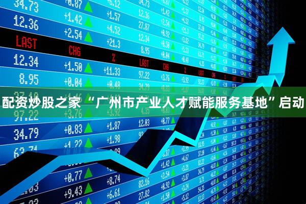 配资炒股之家 “广州市产业人才赋能服务基地”启动