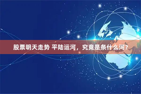股票明天走势 平陆运河，究竟是条什么河？