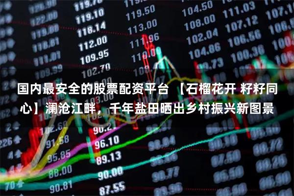 国内最安全的股票配资平台 【石榴花开 籽籽同心】澜沧江畔，千年盐田晒出乡村振兴新图景