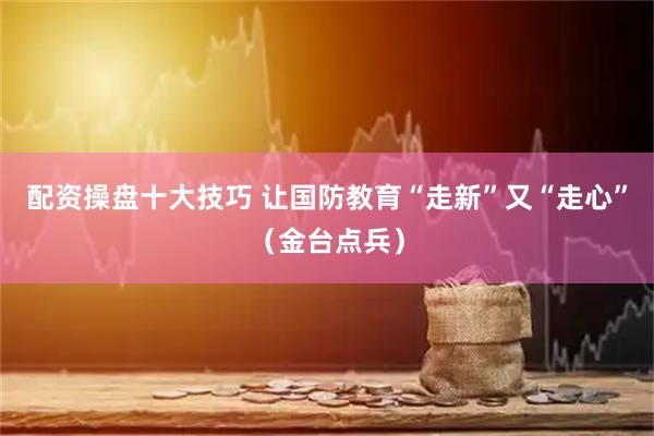 配资操盘十大技巧 让国防教育“走新”又“走心”（金台点兵）