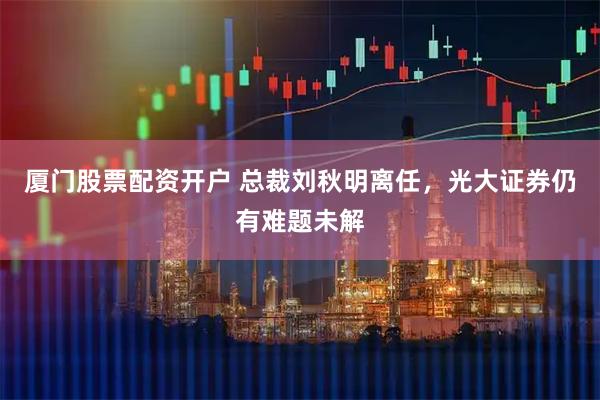 厦门股票配资开户 总裁刘秋明离任,光大证券仍有难题未解